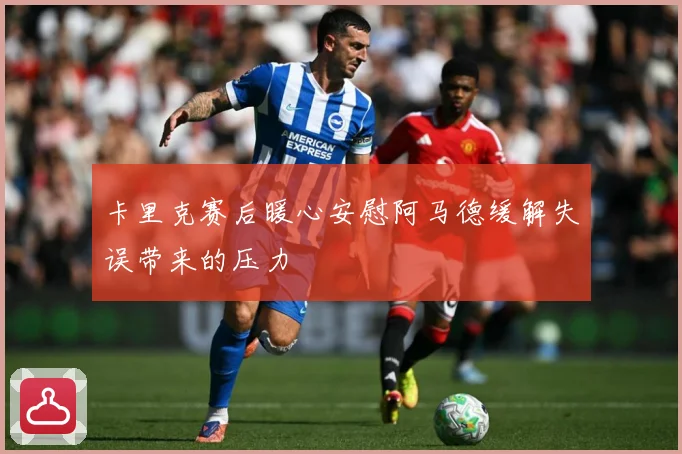 卡里克赛后暖心安慰阿马德缓解失误带来的压力