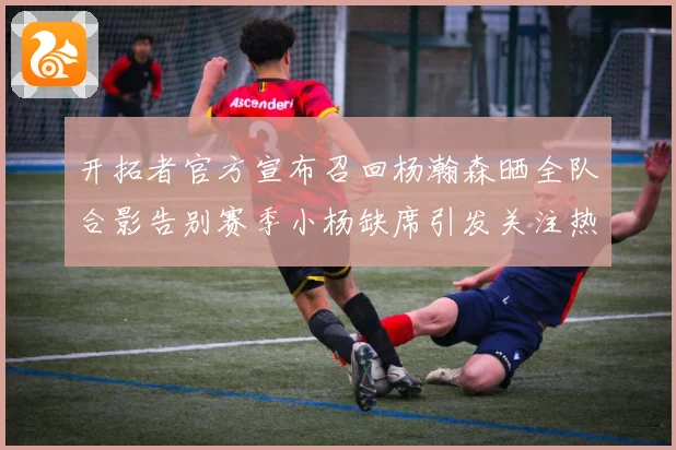 开拓者官方宣布召回杨瀚森晒全队合影告别赛季小杨缺席引发关注热