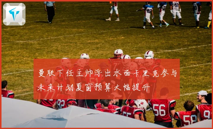 曼联下任主帅浮出水面卡里克参与未来计划夏窗预算大幅提升