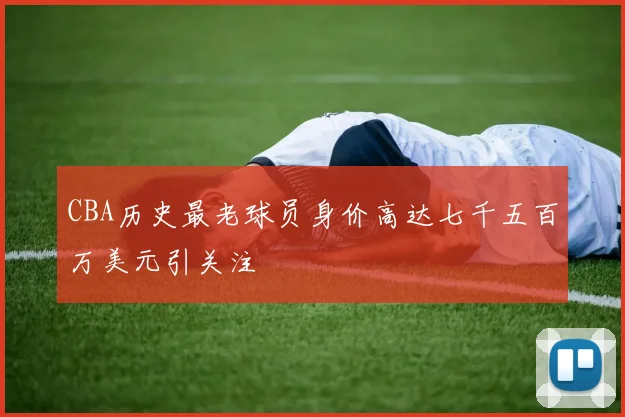 CBA历史最老球员身价高达七千五百万美元引关注