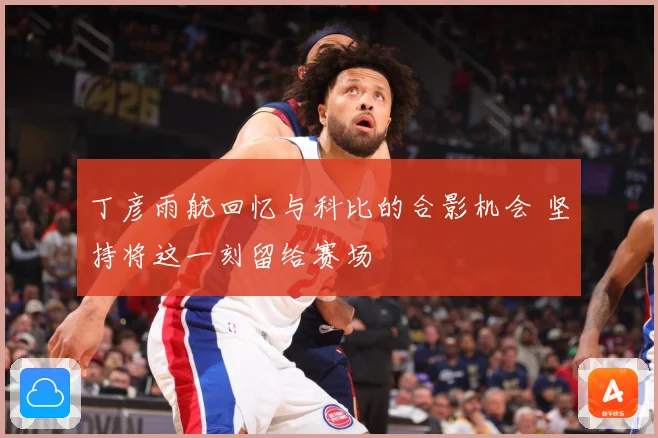 丁彦雨航回忆与科比的合影机会 坚持将这一刻留给赛场