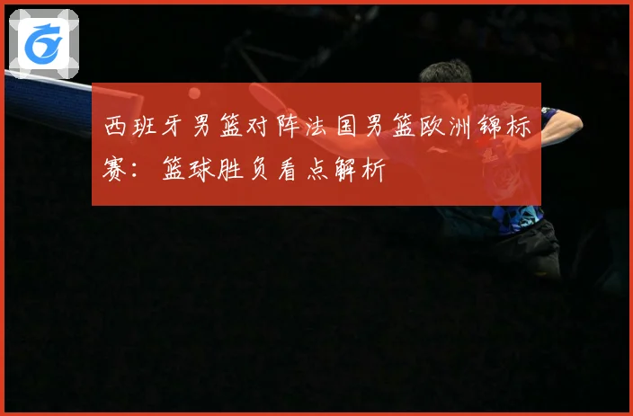 西班牙男篮对阵法国男篮欧洲锦标赛：篮球胜负看点解析