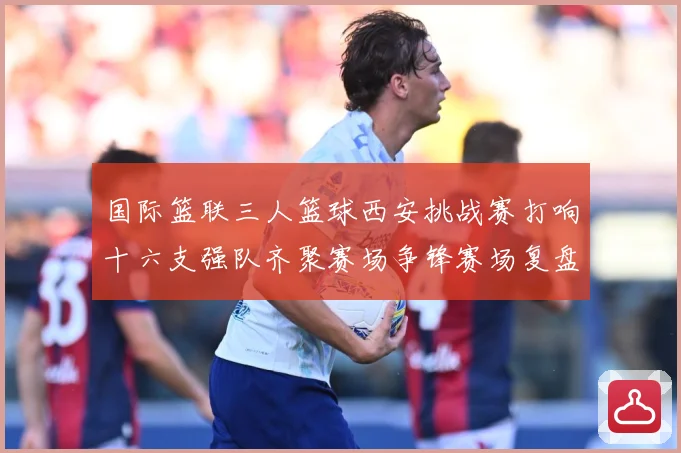 国际篮联三人篮球西安挑战赛打响十六支强队齐聚赛场争锋赛场复盘