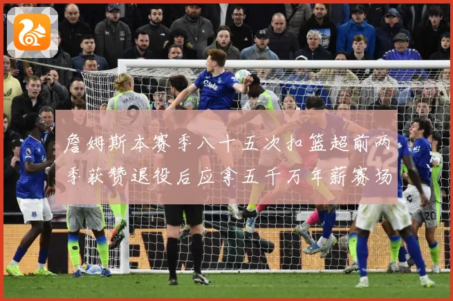 詹姆斯本赛季八十五次扣篮超前两季获赞退役后应拿五千万年薪赛场复盘