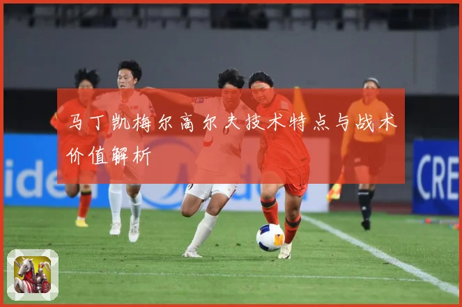 马丁凯梅尔高尔夫技术特点与战术价值解析
