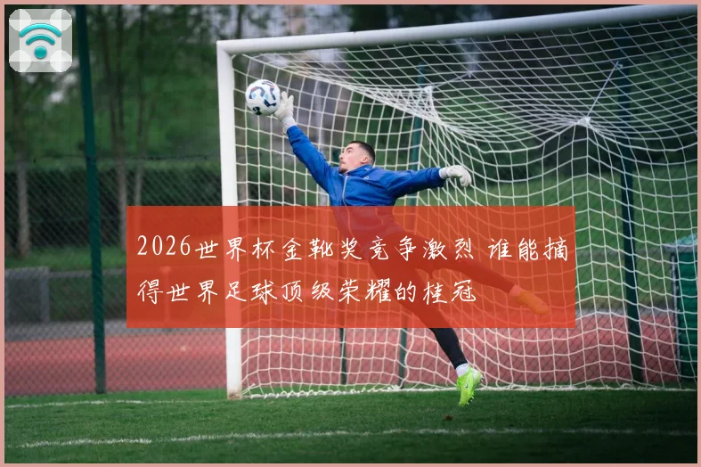 2026世界杯金靴奖竞争激烈 谁能摘得世界足球顶级荣耀的桂冠