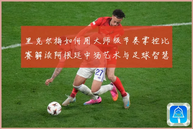 里克尔梅如何用大师级节奏掌控比赛解读阿根廷中场艺术与足球智慧传承
