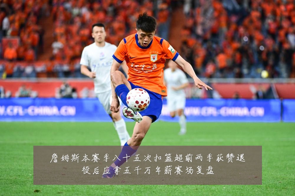 詹姆斯本赛季八十五次扣篮超前两季获赞退役后应拿五千万年薪赛场复盘